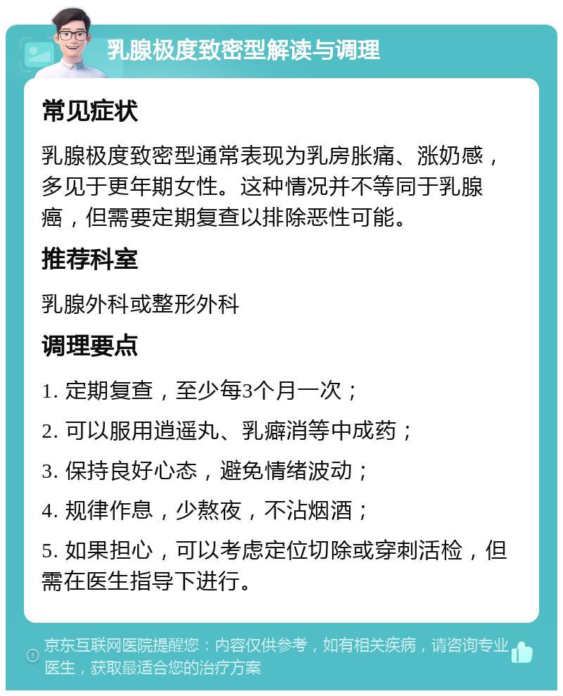 乳腺极度致密型解读与调理 常见症状 乳腺极度致密型通常表现为乳房胀痛、涨奶感，多见于更年期女性。这种情况并不等同于乳腺癌，但需要定期复查以排除恶性可能。 推荐科室 乳腺外科或整形外科 调理要点 1. 定期复查，至少每3个月一次； 2. 可以服用逍遥丸、乳癖消等中成药； 3. 保持良好心态，避免情绪波动； 4. 规律作息，少熬夜，不沾烟酒； 5. 如果担心，可以考虑定位切除或穿刺活检，但需在医生指导下进行。