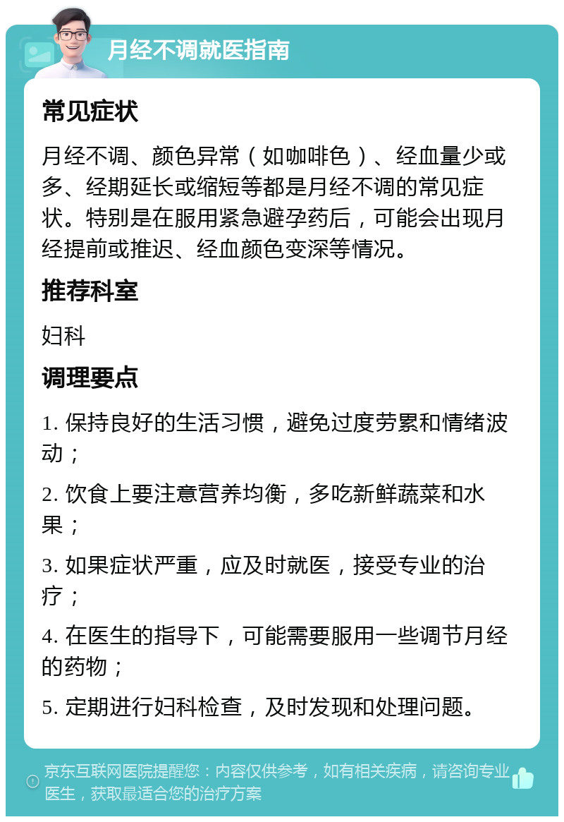 月经不调就医指南 常见症状 月经不调、颜色异常（如咖啡色）、经血量少或多、经期延长或缩短等都是月经不调的常见症状。特别是在服用紧急避孕药后，可能会出现月经提前或推迟、经血颜色变深等情况。 推荐科室 妇科 调理要点 1. 保持良好的生活习惯，避免过度劳累和情绪波动； 2. 饮食上要注意营养均衡，多吃新鲜蔬菜和水果； 3. 如果症状严重，应及时就医，接受专业的治疗； 4. 在医生的指导下，可能需要服用一些调节月经的药物； 5. 定期进行妇科检查，及时发现和处理问题。