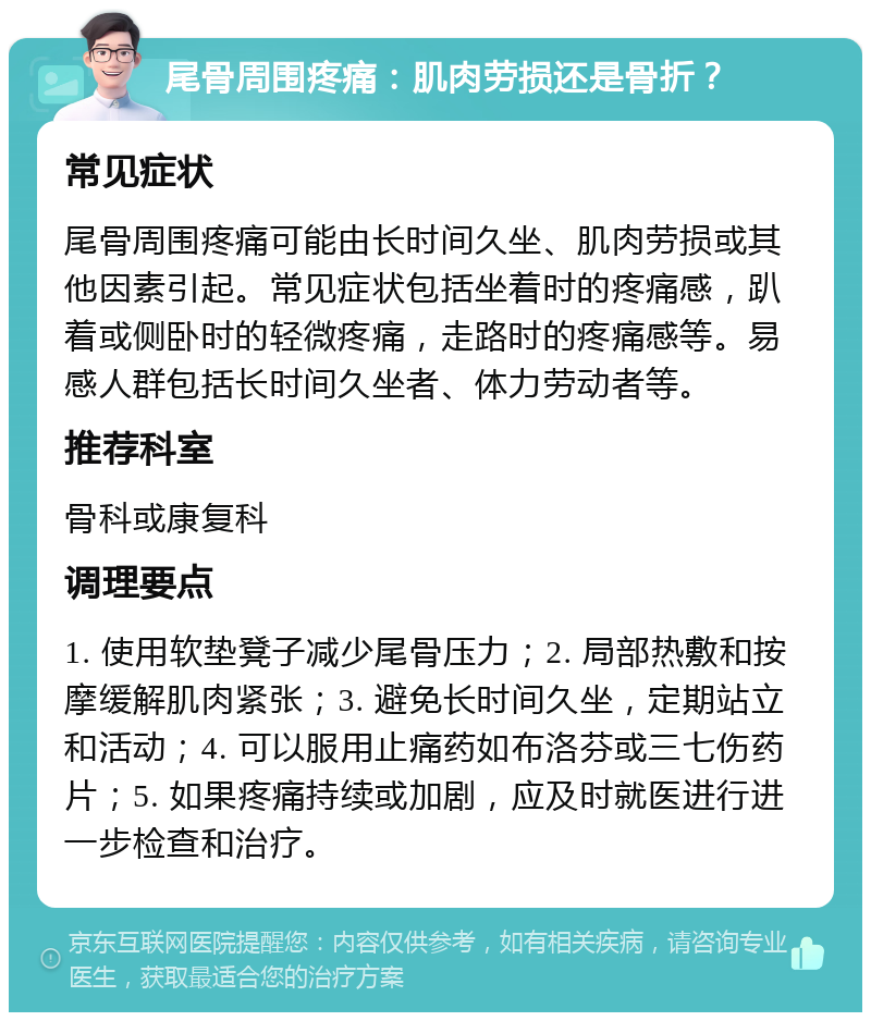 尾骨周围疼痛：肌肉劳损还是骨折？ 常见症状 尾骨周围疼痛可能由长时间久坐、肌肉劳损或其他因素引起。常见症状包括坐着时的疼痛感，趴着或侧卧时的轻微疼痛，走路时的疼痛感等。易感人群包括长时间久坐者、体力劳动者等。 推荐科室 骨科或康复科 调理要点 1. 使用软垫凳子减少尾骨压力；2. 局部热敷和按摩缓解肌肉紧张；3. 避免长时间久坐，定期站立和活动；4. 可以服用止痛药如布洛芬或三七伤药片；5. 如果疼痛持续或加剧，应及时就医进行进一步检查和治疗。