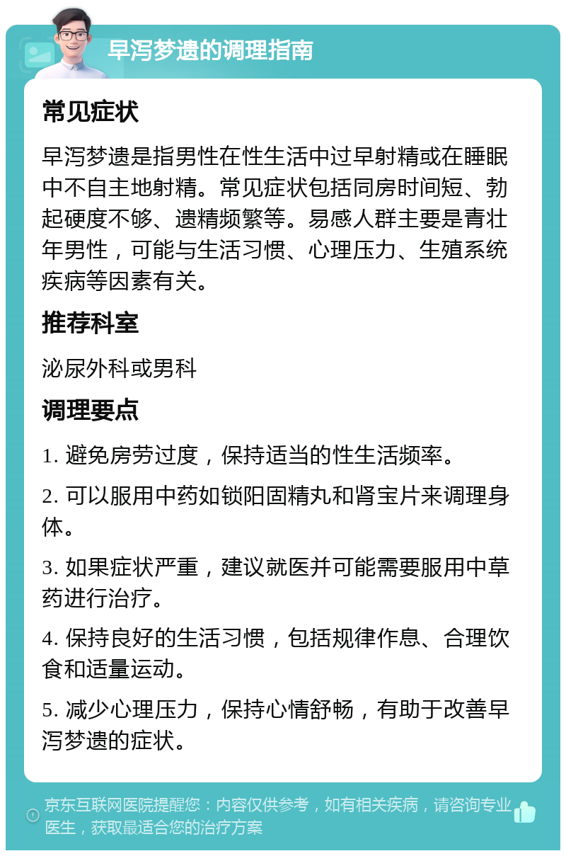 早泻梦遗的调理指南 常见症状 早泻梦遗是指男性在性生活中过早射精或在睡眠中不自主地射精。常见症状包括同房时间短、勃起硬度不够、遗精频繁等。易感人群主要是青壮年男性，可能与生活习惯、心理压力、生殖系统疾病等因素有关。 推荐科室 泌尿外科或男科 调理要点 1. 避免房劳过度，保持适当的性生活频率。 2. 可以服用中药如锁阳固精丸和肾宝片来调理身体。 3. 如果症状严重，建议就医并可能需要服用中草药进行治疗。 4. 保持良好的生活习惯，包括规律作息、合理饮食和适量运动。 5. 减少心理压力，保持心情舒畅，有助于改善早泻梦遗的症状。