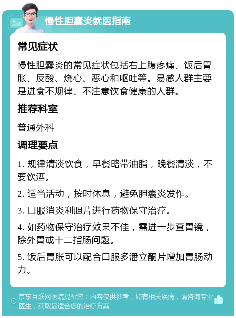 慢性胆囊炎就医指南 常见症状 慢性胆囊炎的常见症状包括右上腹疼痛、饭后胃胀、反酸、烧心、恶心和呕吐等。易感人群主要是进食不规律、不注意饮食健康的人群。 推荐科室 普通外科 调理要点 1. 规律清淡饮食，早餐略带油脂，晚餐清淡，不要饮酒。 2. 适当活动，按时休息，避免胆囊炎发作。 3. 口服消炎利胆片进行药物保守治疗。 4. 如药物保守治疗效果不佳，需进一步查胃镜，除外胃或十二指肠问题。 5. 饭后胃胀可以配合口服多潘立酮片增加胃肠动力。