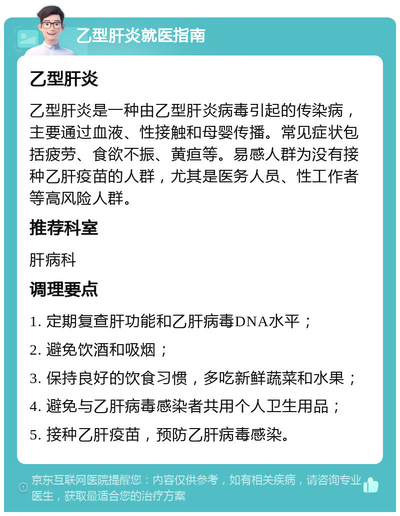 乙型肝炎就医指南 乙型肝炎 乙型肝炎是一种由乙型肝炎病毒引起的传染病，主要通过血液、性接触和母婴传播。常见症状包括疲劳、食欲不振、黄疸等。易感人群为没有接种乙肝疫苗的人群，尤其是医务人员、性工作者等高风险人群。 推荐科室 肝病科 调理要点 1. 定期复查肝功能和乙肝病毒DNA水平； 2. 避免饮酒和吸烟； 3. 保持良好的饮食习惯，多吃新鲜蔬菜和水果； 4. 避免与乙肝病毒感染者共用个人卫生用品； 5. 接种乙肝疫苗，预防乙肝病毒感染。