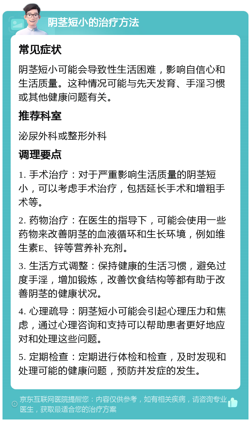 阴茎短小的治疗方法 常见症状 阴茎短小可能会导致性生活困难，影响自信心和生活质量。这种情况可能与先天发育、手淫习惯或其他健康问题有关。 推荐科室 泌尿外科或整形外科 调理要点 1. 手术治疗：对于严重影响生活质量的阴茎短小，可以考虑手术治疗，包括延长手术和增粗手术等。 2. 药物治疗：在医生的指导下，可能会使用一些药物来改善阴茎的血液循环和生长环境，例如维生素E、锌等营养补充剂。 3. 生活方式调整：保持健康的生活习惯，避免过度手淫，增加锻炼，改善饮食结构等都有助于改善阴茎的健康状况。 4. 心理疏导：阴茎短小可能会引起心理压力和焦虑，通过心理咨询和支持可以帮助患者更好地应对和处理这些问题。 5. 定期检查：定期进行体检和检查，及时发现和处理可能的健康问题，预防并发症的发生。