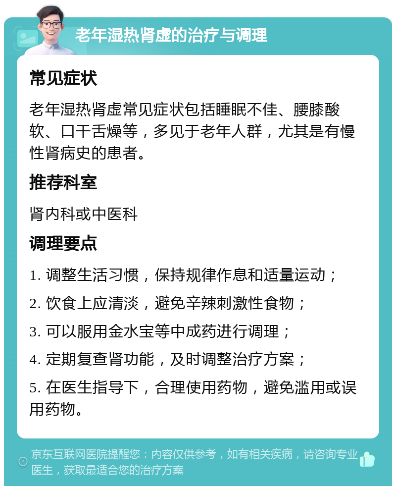 老年湿热肾虚的治疗与调理 常见症状 老年湿热肾虚常见症状包括睡眠不佳、腰膝酸软、口干舌燥等，多见于老年人群，尤其是有慢性肾病史的患者。 推荐科室 肾内科或中医科 调理要点 1. 调整生活习惯，保持规律作息和适量运动； 2. 饮食上应清淡，避免辛辣刺激性食物； 3. 可以服用金水宝等中成药进行调理； 4. 定期复查肾功能，及时调整治疗方案； 5. 在医生指导下，合理使用药物，避免滥用或误用药物。