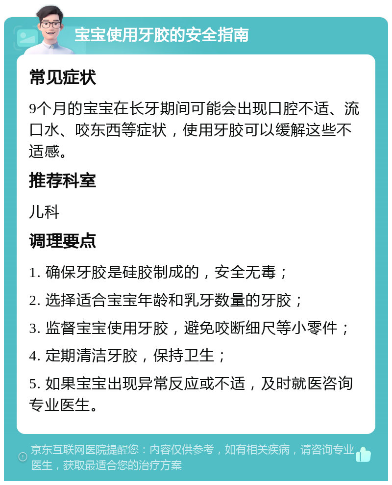 宝宝使用牙胶的安全指南 常见症状 9个月的宝宝在长牙期间可能会出现口腔不适、流口水、咬东西等症状，使用牙胶可以缓解这些不适感。 推荐科室 儿科 调理要点 1. 确保牙胶是硅胶制成的，安全无毒； 2. 选择适合宝宝年龄和乳牙数量的牙胶； 3. 监督宝宝使用牙胶，避免咬断细尺等小零件； 4. 定期清洁牙胶，保持卫生； 5. 如果宝宝出现异常反应或不适，及时就医咨询专业医生。