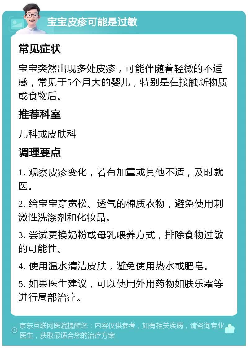 宝宝皮疹可能是过敏 常见症状 宝宝突然出现多处皮疹，可能伴随着轻微的不适感，常见于5个月大的婴儿，特别是在接触新物质或食物后。 推荐科室 儿科或皮肤科 调理要点 1. 观察皮疹变化，若有加重或其他不适，及时就医。 2. 给宝宝穿宽松、透气的棉质衣物，避免使用刺激性洗涤剂和化妆品。 3. 尝试更换奶粉或母乳喂养方式，排除食物过敏的可能性。 4. 使用温水清洁皮肤，避免使用热水或肥皂。 5. 如果医生建议，可以使用外用药物如肤乐霜等进行局部治疗。