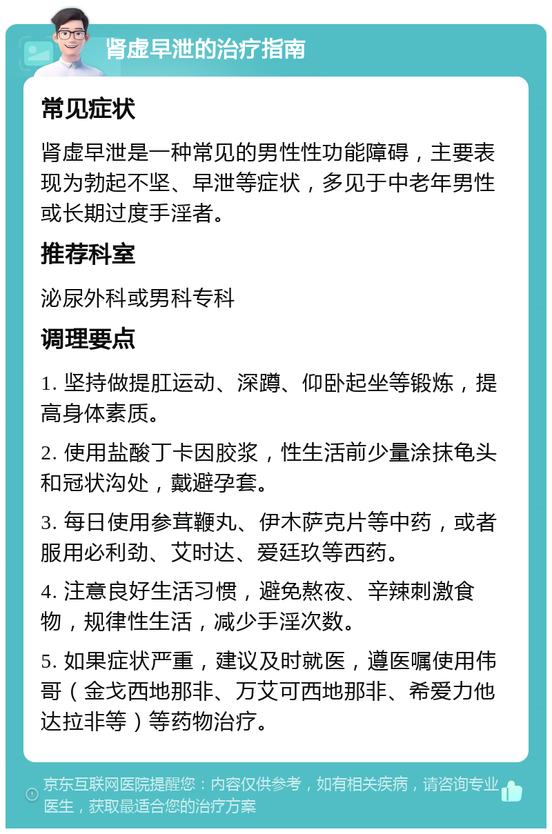 肾虚早泄的治疗指南 常见症状 肾虚早泄是一种常见的男性性功能障碍，主要表现为勃起不坚、早泄等症状，多见于中老年男性或长期过度手淫者。 推荐科室 泌尿外科或男科专科 调理要点 1. 坚持做提肛运动、深蹲、仰卧起坐等锻炼，提高身体素质。 2. 使用盐酸丁卡因胶浆，性生活前少量涂抹龟头和冠状沟处，戴避孕套。 3. 每日使用参茸鞭丸、伊木萨克片等中药，或者服用必利劲、艾时达、爱廷玖等西药。 4. 注意良好生活习惯，避免熬夜、辛辣刺激食物，规律性生活，减少手淫次数。 5. 如果症状严重，建议及时就医，遵医嘱使用伟哥（金戈西地那非、万艾可西地那非、希爱力他达拉非等）等药物治疗。