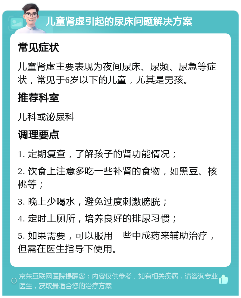 儿童肾虚引起的尿床问题解决方案 常见症状 儿童肾虚主要表现为夜间尿床、尿频、尿急等症状，常见于6岁以下的儿童，尤其是男孩。 推荐科室 儿科或泌尿科 调理要点 1. 定期复查，了解孩子的肾功能情况； 2. 饮食上注意多吃一些补肾的食物，如黑豆、核桃等； 3. 晚上少喝水，避免过度刺激膀胱； 4. 定时上厕所，培养良好的排尿习惯； 5. 如果需要，可以服用一些中成药来辅助治疗，但需在医生指导下使用。