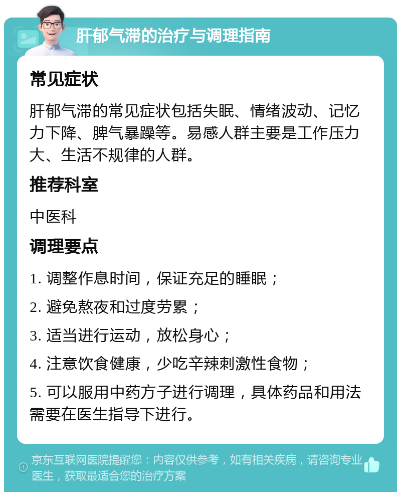 肝郁气滞的治疗与调理指南 常见症状 肝郁气滞的常见症状包括失眠、情绪波动、记忆力下降、脾气暴躁等。易感人群主要是工作压力大、生活不规律的人群。 推荐科室 中医科 调理要点 1. 调整作息时间，保证充足的睡眠； 2. 避免熬夜和过度劳累； 3. 适当进行运动，放松身心； 4. 注意饮食健康，少吃辛辣刺激性食物； 5. 可以服用中药方子进行调理，具体药品和用法需要在医生指导下进行。