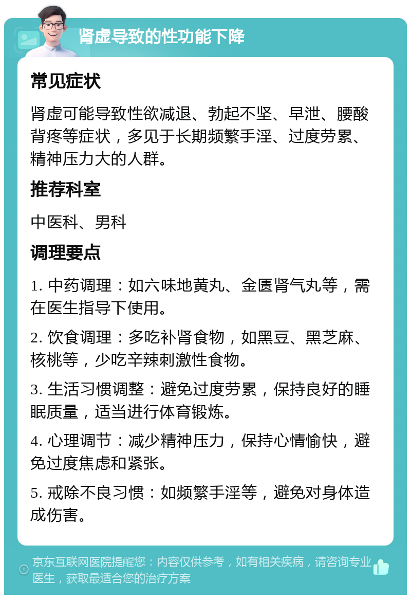 肾虚导致的性功能下降 常见症状 肾虚可能导致性欲减退、勃起不坚、早泄、腰酸背疼等症状，多见于长期频繁手淫、过度劳累、精神压力大的人群。 推荐科室 中医科、男科 调理要点 1. 中药调理：如六味地黄丸、金匮肾气丸等，需在医生指导下使用。 2. 饮食调理：多吃补肾食物，如黑豆、黑芝麻、核桃等，少吃辛辣刺激性食物。 3. 生活习惯调整：避免过度劳累，保持良好的睡眠质量，适当进行体育锻炼。 4. 心理调节：减少精神压力，保持心情愉快，避免过度焦虑和紧张。 5. 戒除不良习惯：如频繁手淫等，避免对身体造成伤害。