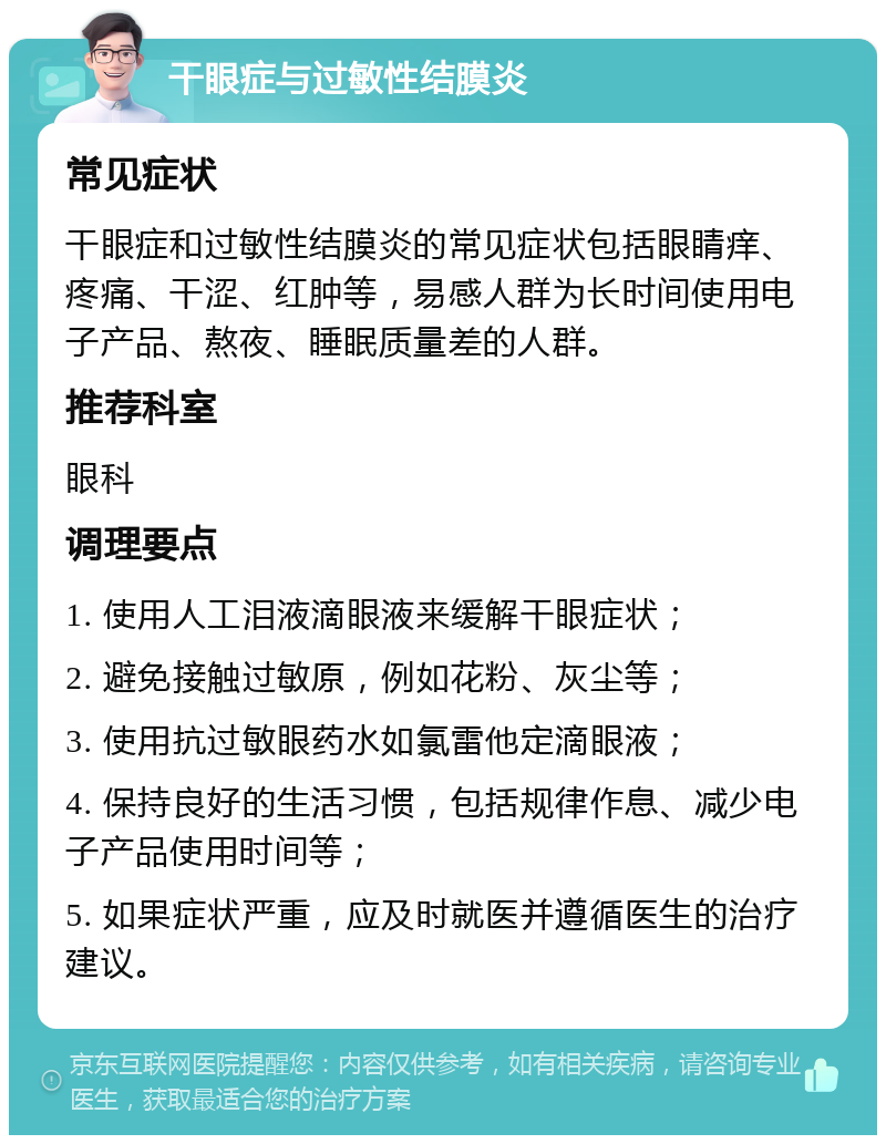 干眼症与过敏性结膜炎 常见症状 干眼症和过敏性结膜炎的常见症状包括眼睛痒、疼痛、干涩、红肿等，易感人群为长时间使用电子产品、熬夜、睡眠质量差的人群。 推荐科室 眼科 调理要点 1. 使用人工泪液滴眼液来缓解干眼症状； 2. 避免接触过敏原，例如花粉、灰尘等； 3. 使用抗过敏眼药水如氯雷他定滴眼液； 4. 保持良好的生活习惯，包括规律作息、减少电子产品使用时间等； 5. 如果症状严重，应及时就医并遵循医生的治疗建议。