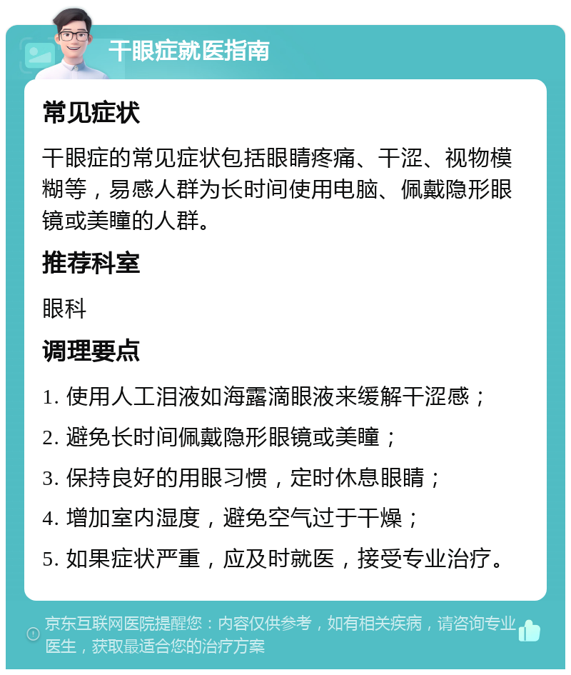 干眼症就医指南 常见症状 干眼症的常见症状包括眼睛疼痛、干涩、视物模糊等，易感人群为长时间使用电脑、佩戴隐形眼镜或美瞳的人群。 推荐科室 眼科 调理要点 1. 使用人工泪液如海露滴眼液来缓解干涩感； 2. 避免长时间佩戴隐形眼镜或美瞳； 3. 保持良好的用眼习惯，定时休息眼睛； 4. 增加室内湿度，避免空气过于干燥； 5. 如果症状严重，应及时就医，接受专业治疗。