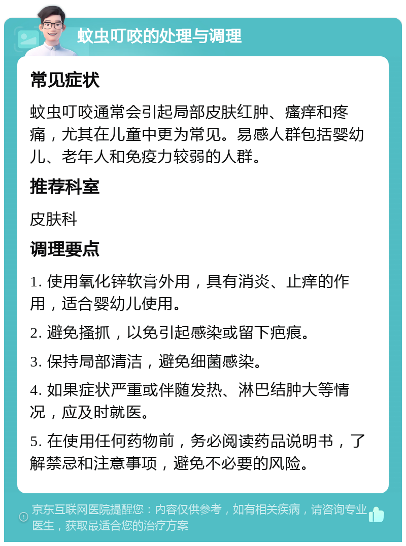 蚊虫叮咬的处理与调理 常见症状 蚊虫叮咬通常会引起局部皮肤红肿、瘙痒和疼痛，尤其在儿童中更为常见。易感人群包括婴幼儿、老年人和免疫力较弱的人群。 推荐科室 皮肤科 调理要点 1. 使用氧化锌软膏外用，具有消炎、止痒的作用，适合婴幼儿使用。 2. 避免搔抓，以免引起感染或留下疤痕。 3. 保持局部清洁，避免细菌感染。 4. 如果症状严重或伴随发热、淋巴结肿大等情况，应及时就医。 5. 在使用任何药物前，务必阅读药品说明书，了解禁忌和注意事项，避免不必要的风险。