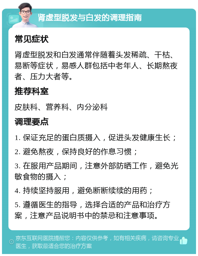 肾虚型脱发与白发的调理指南 常见症状 肾虚型脱发和白发通常伴随着头发稀疏、干枯、易断等症状，易感人群包括中老年人、长期熬夜者、压力大者等。 推荐科室 皮肤科、营养科、内分泌科 调理要点 1. 保证充足的蛋白质摄入，促进头发健康生长； 2. 避免熬夜，保持良好的作息习惯； 3. 在服用产品期间，注意外部防晒工作，避免光敏食物的摄入； 4. 持续坚持服用，避免断断续续的用药； 5. 遵循医生的指导，选择合适的产品和治疗方案，注意产品说明书中的禁忌和注意事项。