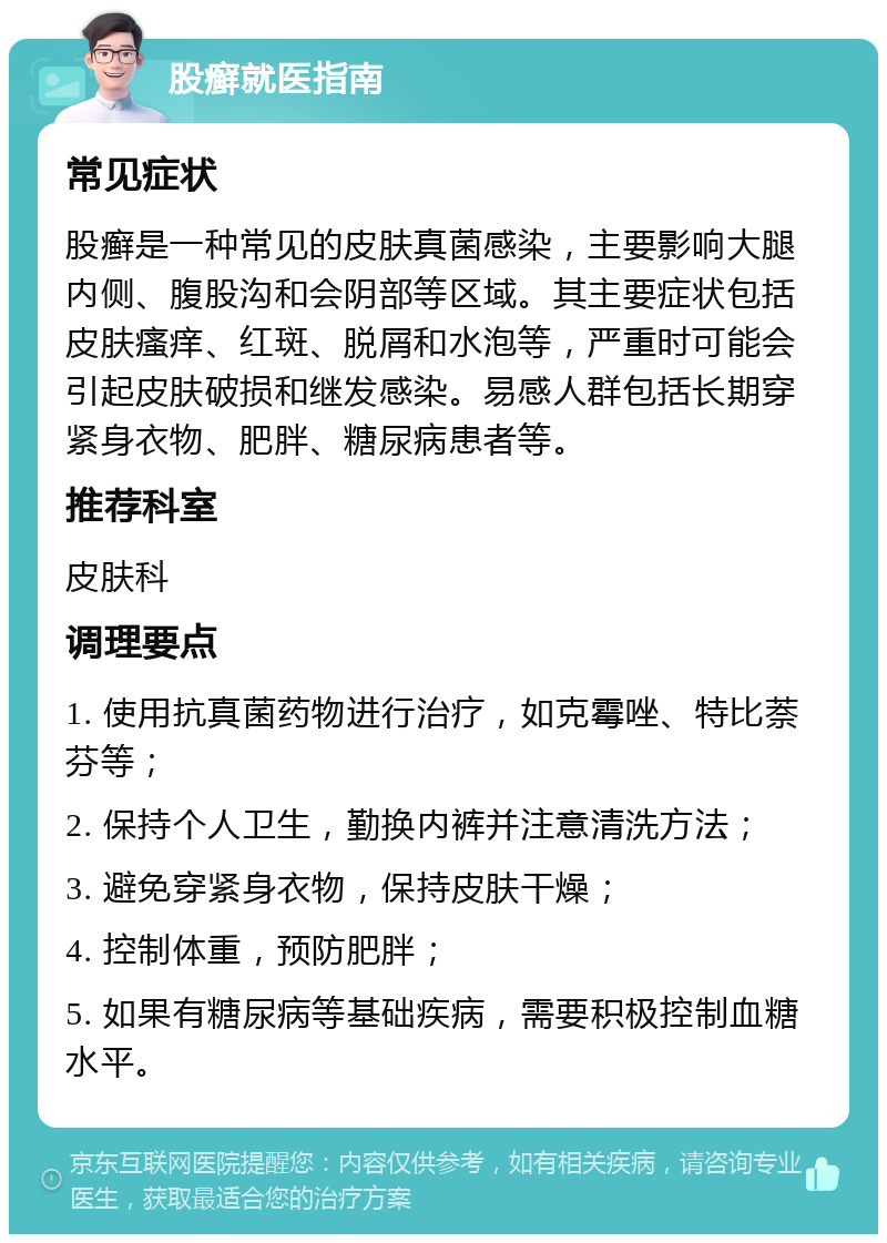 股癣就医指南 常见症状 股癣是一种常见的皮肤真菌感染，主要影响大腿内侧、腹股沟和会阴部等区域。其主要症状包括皮肤瘙痒、红斑、脱屑和水泡等，严重时可能会引起皮肤破损和继发感染。易感人群包括长期穿紧身衣物、肥胖、糖尿病患者等。 推荐科室 皮肤科 调理要点 1. 使用抗真菌药物进行治疗，如克霉唑、特比萘芬等； 2. 保持个人卫生，勤换内裤并注意清洗方法； 3. 避免穿紧身衣物，保持皮肤干燥； 4. 控制体重，预防肥胖； 5. 如果有糖尿病等基础疾病，需要积极控制血糖水平。