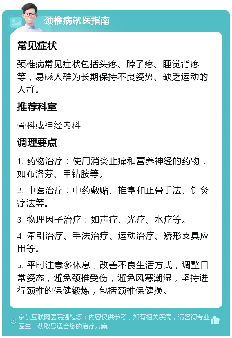 颈椎病就医指南 常见症状 颈椎病常见症状包括头疼、脖子疼、睡觉背疼等，易感人群为长期保持不良姿势、缺乏运动的人群。 推荐科室 骨科或神经内科 调理要点 1. 药物治疗：使用消炎止痛和营养神经的药物，如布洛芬、甲钴胺等。 2. 中医治疗：中药敷贴、推拿和正骨手法、针灸疗法等。 3. 物理因子治疗：如声疗、光疗、水疗等。 4. 牵引治疗、手法治疗、运动治疗、矫形支具应用等。 5. 平时注意多休息，改善不良生活方式，调整日常姿态，避免颈椎受伤，避免风寒潮湿，坚持进行颈椎的保健锻炼，包括颈椎保健操。