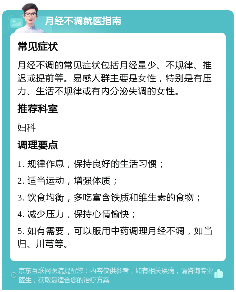 月经不调就医指南 常见症状 月经不调的常见症状包括月经量少、不规律、推迟或提前等。易感人群主要是女性，特别是有压力、生活不规律或有内分泌失调的女性。 推荐科室 妇科 调理要点 1. 规律作息，保持良好的生活习惯； 2. 适当运动，增强体质； 3. 饮食均衡，多吃富含铁质和维生素的食物； 4. 减少压力，保持心情愉快； 5. 如有需要，可以服用中药调理月经不调，如当归、川芎等。