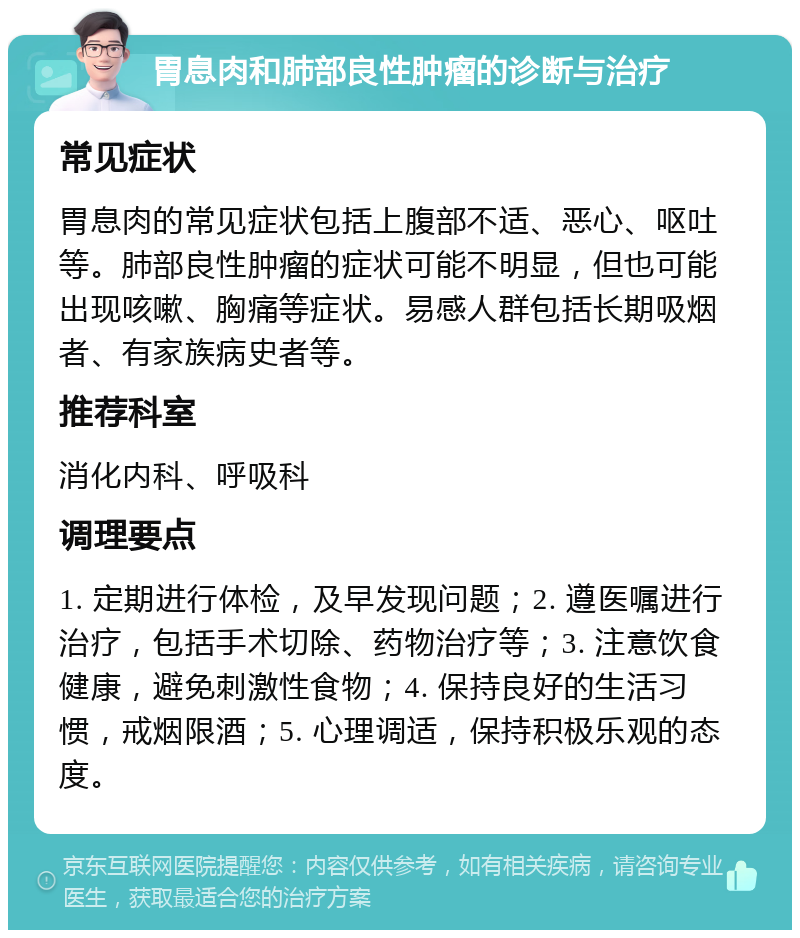 胃息肉和肺部良性肿瘤的诊断与治疗 常见症状 胃息肉的常见症状包括上腹部不适、恶心、呕吐等。肺部良性肿瘤的症状可能不明显，但也可能出现咳嗽、胸痛等症状。易感人群包括长期吸烟者、有家族病史者等。 推荐科室 消化内科、呼吸科 调理要点 1. 定期进行体检，及早发现问题；2. 遵医嘱进行治疗，包括手术切除、药物治疗等；3. 注意饮食健康，避免刺激性食物；4. 保持良好的生活习惯，戒烟限酒；5. 心理调适，保持积极乐观的态度。