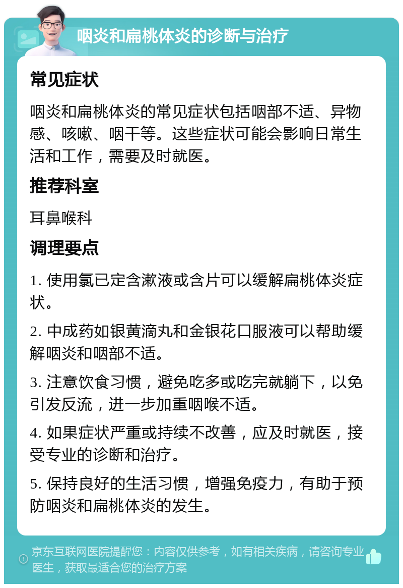 咽炎和扁桃体炎的诊断与治疗 常见症状 咽炎和扁桃体炎的常见症状包括咽部不适、异物感、咳嗽、咽干等。这些症状可能会影响日常生活和工作，需要及时就医。 推荐科室 耳鼻喉科 调理要点 1. 使用氯已定含漱液或含片可以缓解扁桃体炎症状。 2. 中成药如银黄滴丸和金银花口服液可以帮助缓解咽炎和咽部不适。 3. 注意饮食习惯，避免吃多或吃完就躺下，以免引发反流，进一步加重咽喉不适。 4. 如果症状严重或持续不改善，应及时就医，接受专业的诊断和治疗。 5. 保持良好的生活习惯，增强免疫力，有助于预防咽炎和扁桃体炎的发生。