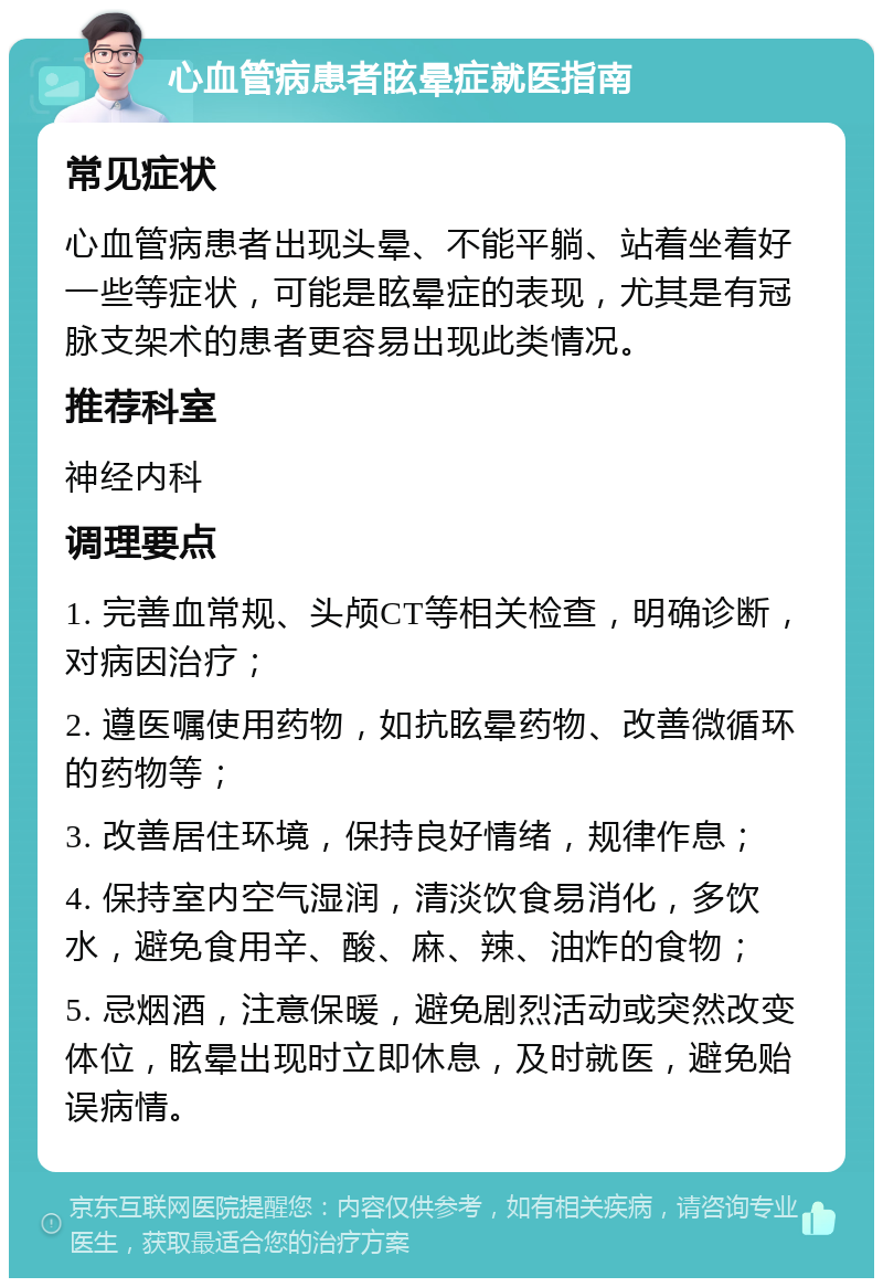 心血管病患者眩晕症就医指南 常见症状 心血管病患者出现头晕、不能平躺、站着坐着好一些等症状，可能是眩晕症的表现，尤其是有冠脉支架术的患者更容易出现此类情况。 推荐科室 神经内科 调理要点 1. 完善血常规、头颅CT等相关检查，明确诊断，对病因治疗； 2. 遵医嘱使用药物，如抗眩晕药物、改善微循环的药物等； 3. 改善居住环境，保持良好情绪，规律作息； 4. 保持室内空气湿润，清淡饮食易消化，多饮水，避免食用辛、酸、麻、辣、油炸的食物； 5. 忌烟酒，注意保暖，避免剧烈活动或突然改变体位，眩晕出现时立即休息，及时就医，避免贻误病情。