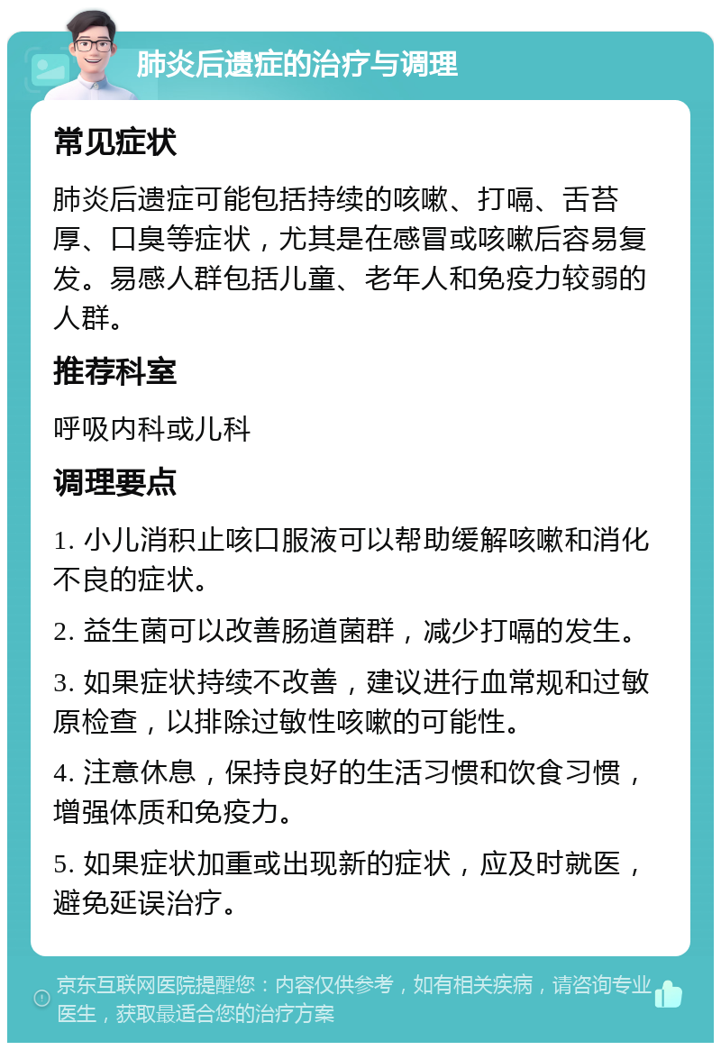 肺炎后遗症的治疗与调理 常见症状 肺炎后遗症可能包括持续的咳嗽、打嗝、舌苔厚、口臭等症状，尤其是在感冒或咳嗽后容易复发。易感人群包括儿童、老年人和免疫力较弱的人群。 推荐科室 呼吸内科或儿科 调理要点 1. 小儿消积止咳口服液可以帮助缓解咳嗽和消化不良的症状。 2. 益生菌可以改善肠道菌群，减少打嗝的发生。 3. 如果症状持续不改善，建议进行血常规和过敏原检查，以排除过敏性咳嗽的可能性。 4. 注意休息，保持良好的生活习惯和饮食习惯，增强体质和免疫力。 5. 如果症状加重或出现新的症状，应及时就医，避免延误治疗。