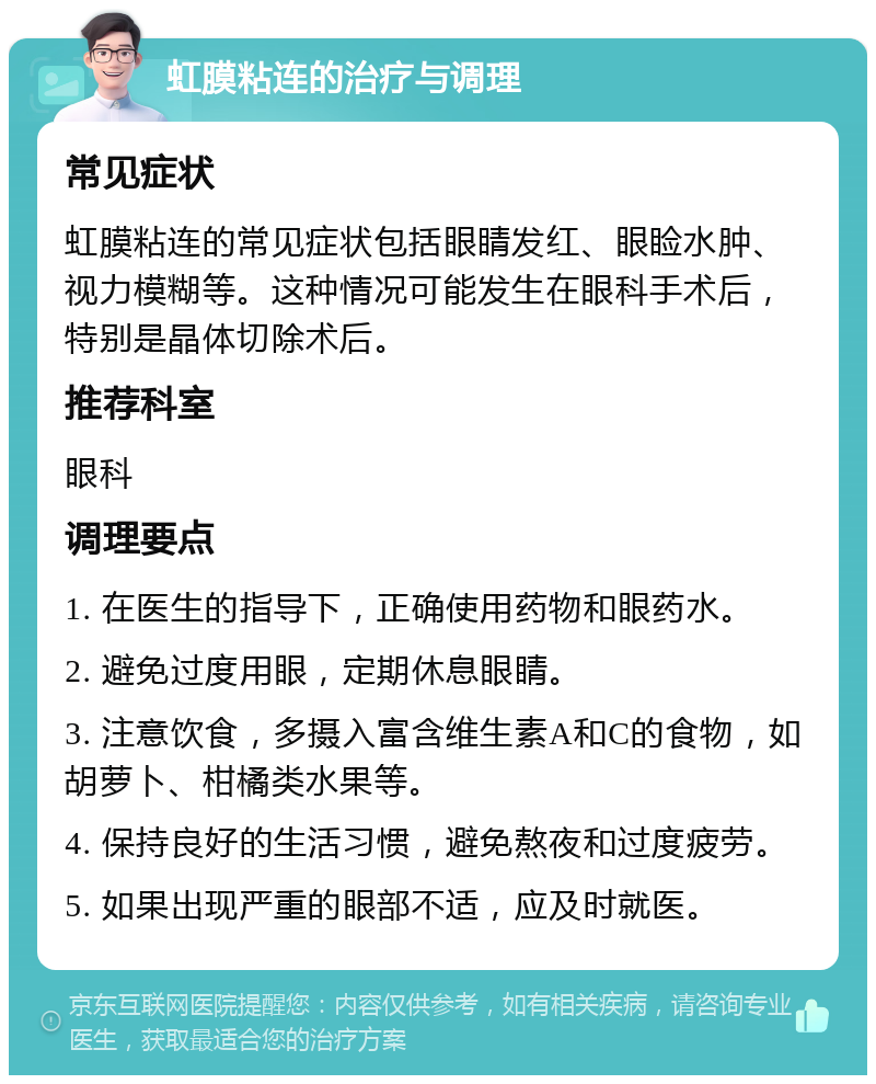 虹膜粘连的治疗与调理 常见症状 虹膜粘连的常见症状包括眼睛发红、眼睑水肿、视力模糊等。这种情况可能发生在眼科手术后，特别是晶体切除术后。 推荐科室 眼科 调理要点 1. 在医生的指导下，正确使用药物和眼药水。 2. 避免过度用眼，定期休息眼睛。 3. 注意饮食，多摄入富含维生素A和C的食物，如胡萝卜、柑橘类水果等。 4. 保持良好的生活习惯，避免熬夜和过度疲劳。 5. 如果出现严重的眼部不适，应及时就医。