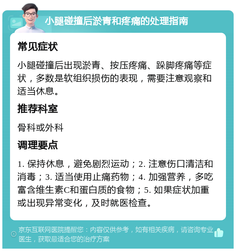 小腿碰撞后淤青和疼痛的处理指南 常见症状 小腿碰撞后出现淤青、按压疼痛、跺脚疼痛等症状，多数是软组织损伤的表现，需要注意观察和适当休息。 推荐科室 骨科或外科 调理要点 1. 保持休息，避免剧烈运动；2. 注意伤口清洁和消毒；3. 适当使用止痛药物；4. 加强营养，多吃富含维生素C和蛋白质的食物；5. 如果症状加重或出现异常变化，及时就医检查。