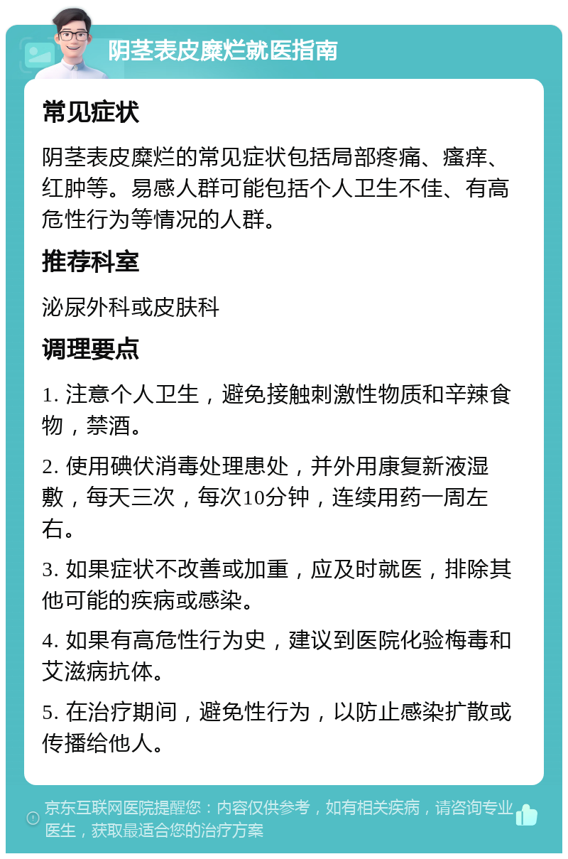 阴茎表皮糜烂就医指南 常见症状 阴茎表皮糜烂的常见症状包括局部疼痛、瘙痒、红肿等。易感人群可能包括个人卫生不佳、有高危性行为等情况的人群。 推荐科室 泌尿外科或皮肤科 调理要点 1. 注意个人卫生，避免接触刺激性物质和辛辣食物，禁酒。 2. 使用碘伏消毒处理患处，并外用康复新液湿敷，每天三次，每次10分钟，连续用药一周左右。 3. 如果症状不改善或加重，应及时就医，排除其他可能的疾病或感染。 4. 如果有高危性行为史，建议到医院化验梅毒和艾滋病抗体。 5. 在治疗期间，避免性行为，以防止感染扩散或传播给他人。