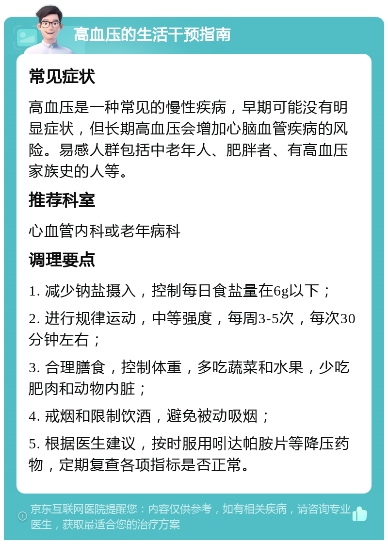 高血压的生活干预指南 常见症状 高血压是一种常见的慢性疾病，早期可能没有明显症状，但长期高血压会增加心脑血管疾病的风险。易感人群包括中老年人、肥胖者、有高血压家族史的人等。 推荐科室 心血管内科或老年病科 调理要点 1. 减少钠盐摄入，控制每日食盐量在6g以下； 2. 进行规律运动，中等强度，每周3-5次，每次30分钟左右； 3. 合理膳食，控制体重，多吃蔬菜和水果，少吃肥肉和动物内脏； 4. 戒烟和限制饮酒，避免被动吸烟； 5. 根据医生建议，按时服用吲达帕胺片等降压药物，定期复查各项指标是否正常。