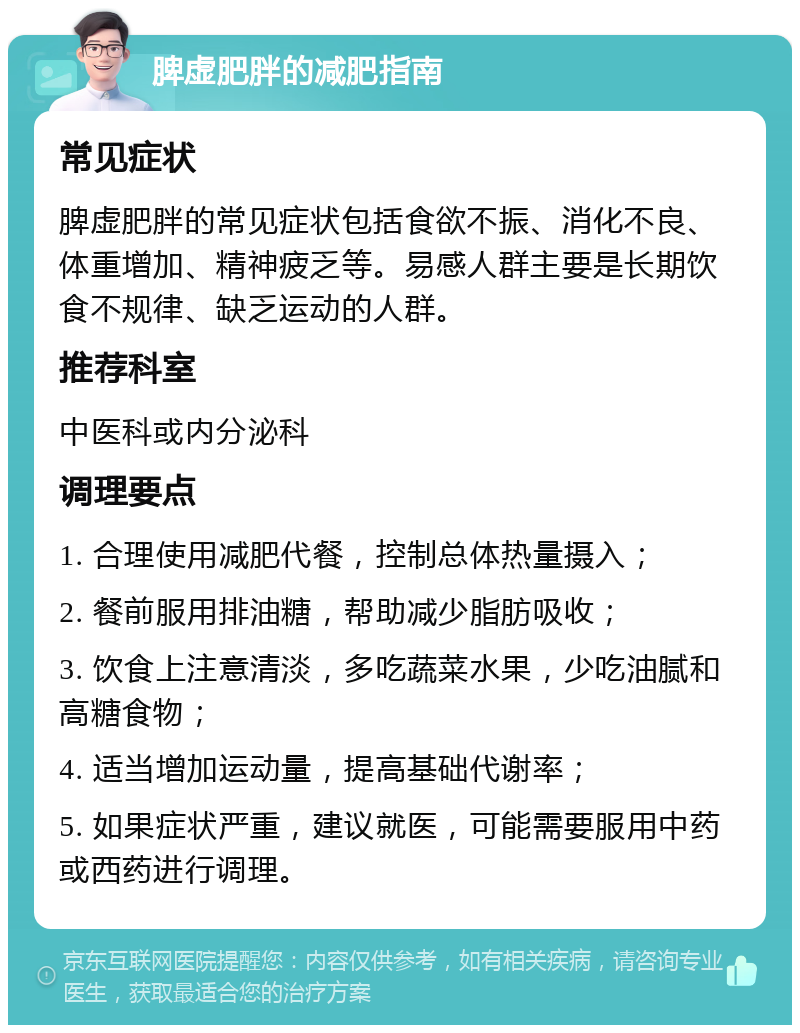 脾虚肥胖的减肥指南 常见症状 脾虚肥胖的常见症状包括食欲不振、消化不良、体重增加、精神疲乏等。易感人群主要是长期饮食不规律、缺乏运动的人群。 推荐科室 中医科或内分泌科 调理要点 1. 合理使用减肥代餐，控制总体热量摄入； 2. 餐前服用排油糖，帮助减少脂肪吸收； 3. 饮食上注意清淡，多吃蔬菜水果，少吃油腻和高糖食物； 4. 适当增加运动量，提高基础代谢率； 5. 如果症状严重，建议就医，可能需要服用中药或西药进行调理。