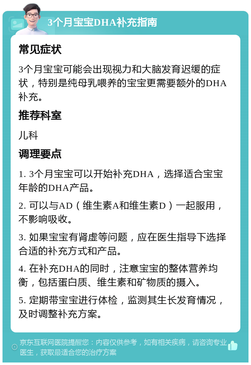 3个月宝宝DHA补充指南 常见症状 3个月宝宝可能会出现视力和大脑发育迟缓的症状，特别是纯母乳喂养的宝宝更需要额外的DHA补充。 推荐科室 儿科 调理要点 1. 3个月宝宝可以开始补充DHA，选择适合宝宝年龄的DHA产品。 2. 可以与AD（维生素A和维生素D）一起服用，不影响吸收。 3. 如果宝宝有肾虚等问题，应在医生指导下选择合适的补充方式和产品。 4. 在补充DHA的同时，注意宝宝的整体营养均衡，包括蛋白质、维生素和矿物质的摄入。 5. 定期带宝宝进行体检，监测其生长发育情况，及时调整补充方案。