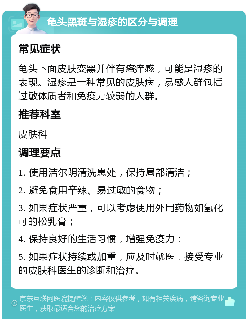 龟头黑斑与湿疹的区分与调理 常见症状 龟头下面皮肤变黑并伴有瘙痒感，可能是湿疹的表现。湿疹是一种常见的皮肤病，易感人群包括过敏体质者和免疫力较弱的人群。 推荐科室 皮肤科 调理要点 1. 使用洁尔阴清洗患处，保持局部清洁； 2. 避免食用辛辣、易过敏的食物； 3. 如果症状严重，可以考虑使用外用药物如氢化可的松乳膏； 4. 保持良好的生活习惯，增强免疫力； 5. 如果症状持续或加重，应及时就医，接受专业的皮肤科医生的诊断和治疗。