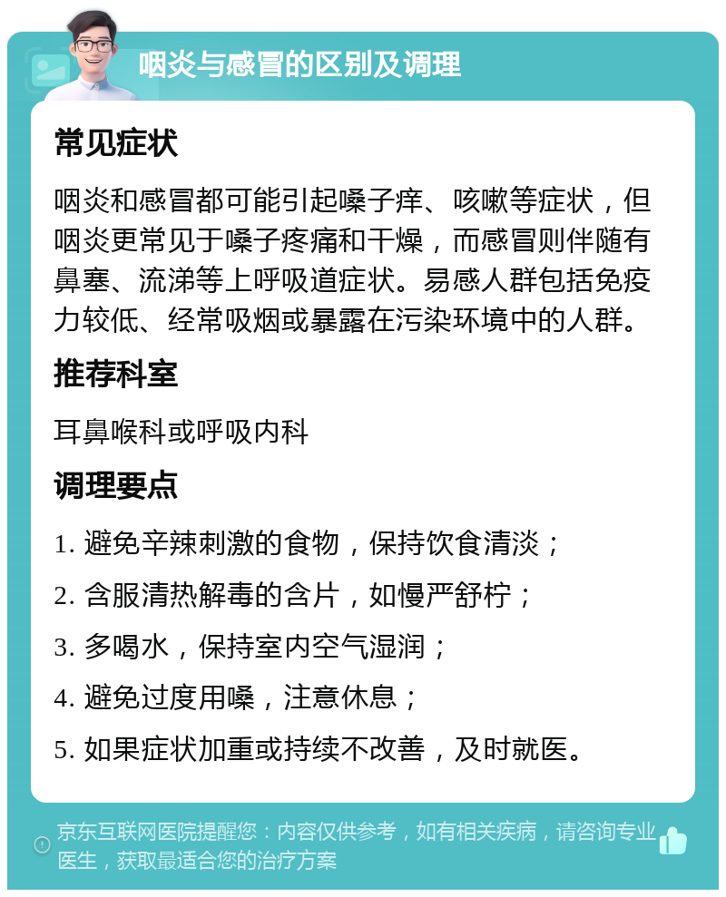 咽炎与感冒的区别及调理 常见症状 咽炎和感冒都可能引起嗓子痒、咳嗽等症状，但咽炎更常见于嗓子疼痛和干燥，而感冒则伴随有鼻塞、流涕等上呼吸道症状。易感人群包括免疫力较低、经常吸烟或暴露在污染环境中的人群。 推荐科室 耳鼻喉科或呼吸内科 调理要点 1. 避免辛辣刺激的食物，保持饮食清淡； 2. 含服清热解毒的含片，如慢严舒柠； 3. 多喝水，保持室内空气湿润； 4. 避免过度用嗓，注意休息； 5. 如果症状加重或持续不改善，及时就医。