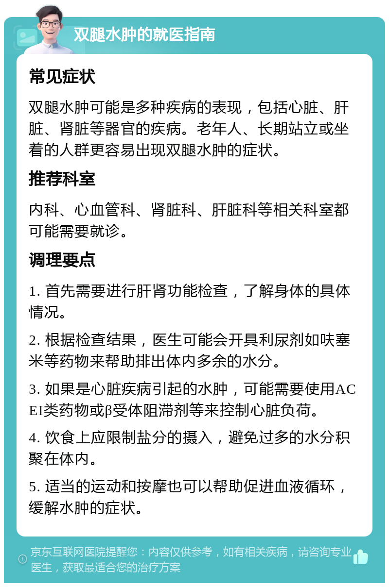 双腿水肿的就医指南 常见症状 双腿水肿可能是多种疾病的表现，包括心脏、肝脏、肾脏等器官的疾病。老年人、长期站立或坐着的人群更容易出现双腿水肿的症状。 推荐科室 内科、心血管科、肾脏科、肝脏科等相关科室都可能需要就诊。 调理要点 1. 首先需要进行肝肾功能检查，了解身体的具体情况。 2. 根据检查结果，医生可能会开具利尿剂如呋塞米等药物来帮助排出体内多余的水分。 3. 如果是心脏疾病引起的水肿，可能需要使用ACEI类药物或β受体阻滞剂等来控制心脏负荷。 4. 饮食上应限制盐分的摄入，避免过多的水分积聚在体内。 5. 适当的运动和按摩也可以帮助促进血液循环，缓解水肿的症状。