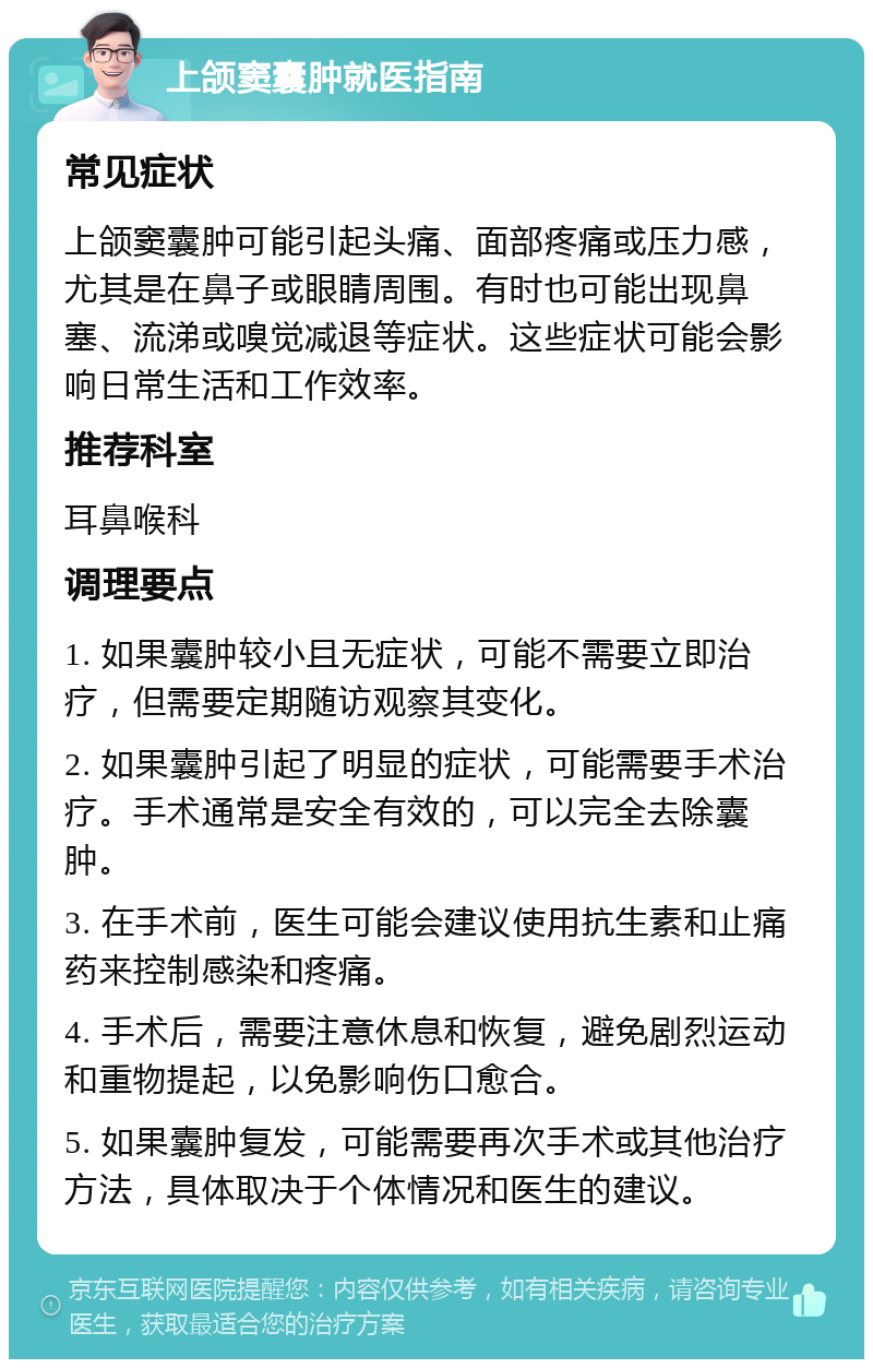 上颌窦囊肿就医指南 常见症状 上颌窦囊肿可能引起头痛、面部疼痛或压力感，尤其是在鼻子或眼睛周围。有时也可能出现鼻塞、流涕或嗅觉减退等症状。这些症状可能会影响日常生活和工作效率。 推荐科室 耳鼻喉科 调理要点 1. 如果囊肿较小且无症状，可能不需要立即治疗，但需要定期随访观察其变化。 2. 如果囊肿引起了明显的症状，可能需要手术治疗。手术通常是安全有效的，可以完全去除囊肿。 3. 在手术前，医生可能会建议使用抗生素和止痛药来控制感染和疼痛。 4. 手术后，需要注意休息和恢复，避免剧烈运动和重物提起，以免影响伤口愈合。 5. 如果囊肿复发，可能需要再次手术或其他治疗方法，具体取决于个体情况和医生的建议。