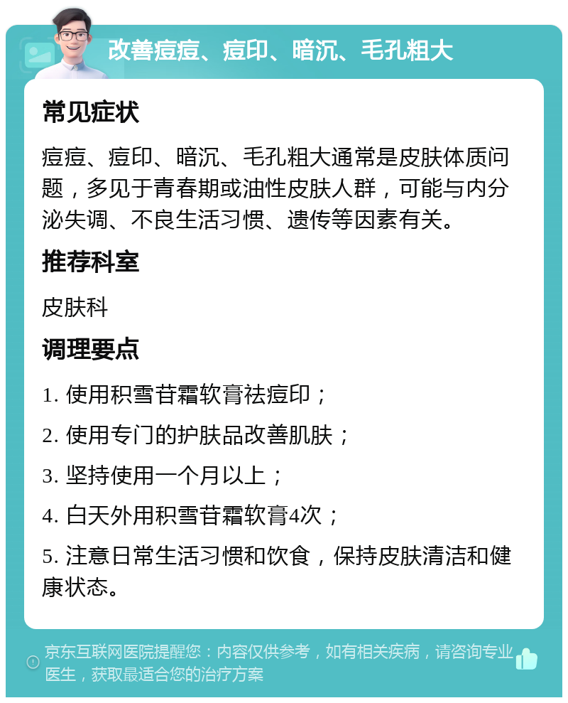 改善痘痘、痘印、暗沉、毛孔粗大 常见症状 痘痘、痘印、暗沉、毛孔粗大通常是皮肤体质问题，多见于青春期或油性皮肤人群，可能与内分泌失调、不良生活习惯、遗传等因素有关。 推荐科室 皮肤科 调理要点 1. 使用积雪苷霜软膏祛痘印； 2. 使用专门的护肤品改善肌肤； 3. 坚持使用一个月以上； 4. 白天外用积雪苷霜软膏4次； 5. 注意日常生活习惯和饮食，保持皮肤清洁和健康状态。