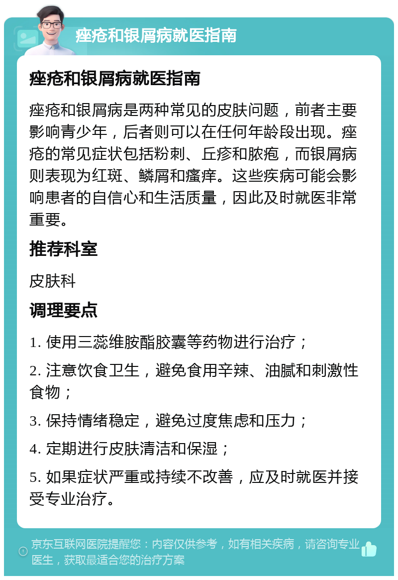 痤疮和银屑病就医指南 痤疮和银屑病就医指南 痤疮和银屑病是两种常见的皮肤问题，前者主要影响青少年，后者则可以在任何年龄段出现。痤疮的常见症状包括粉刺、丘疹和脓疱，而银屑病则表现为红斑、鳞屑和瘙痒。这些疾病可能会影响患者的自信心和生活质量，因此及时就医非常重要。 推荐科室 皮肤科 调理要点 1. 使用三蕊维胺酯胶囊等药物进行治疗； 2. 注意饮食卫生，避免食用辛辣、油腻和刺激性食物； 3. 保持情绪稳定，避免过度焦虑和压力； 4. 定期进行皮肤清洁和保湿； 5. 如果症状严重或持续不改善，应及时就医并接受专业治疗。