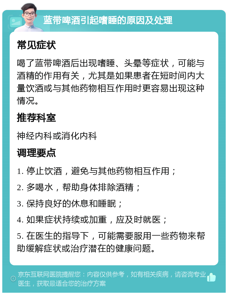 蓝带啤酒引起嗜睡的原因及处理 常见症状 喝了蓝带啤酒后出现嗜睡、头晕等症状，可能与酒精的作用有关，尤其是如果患者在短时间内大量饮酒或与其他药物相互作用时更容易出现这种情况。 推荐科室 神经内科或消化内科 调理要点 1. 停止饮酒，避免与其他药物相互作用； 2. 多喝水，帮助身体排除酒精； 3. 保持良好的休息和睡眠； 4. 如果症状持续或加重，应及时就医； 5. 在医生的指导下，可能需要服用一些药物来帮助缓解症状或治疗潜在的健康问题。