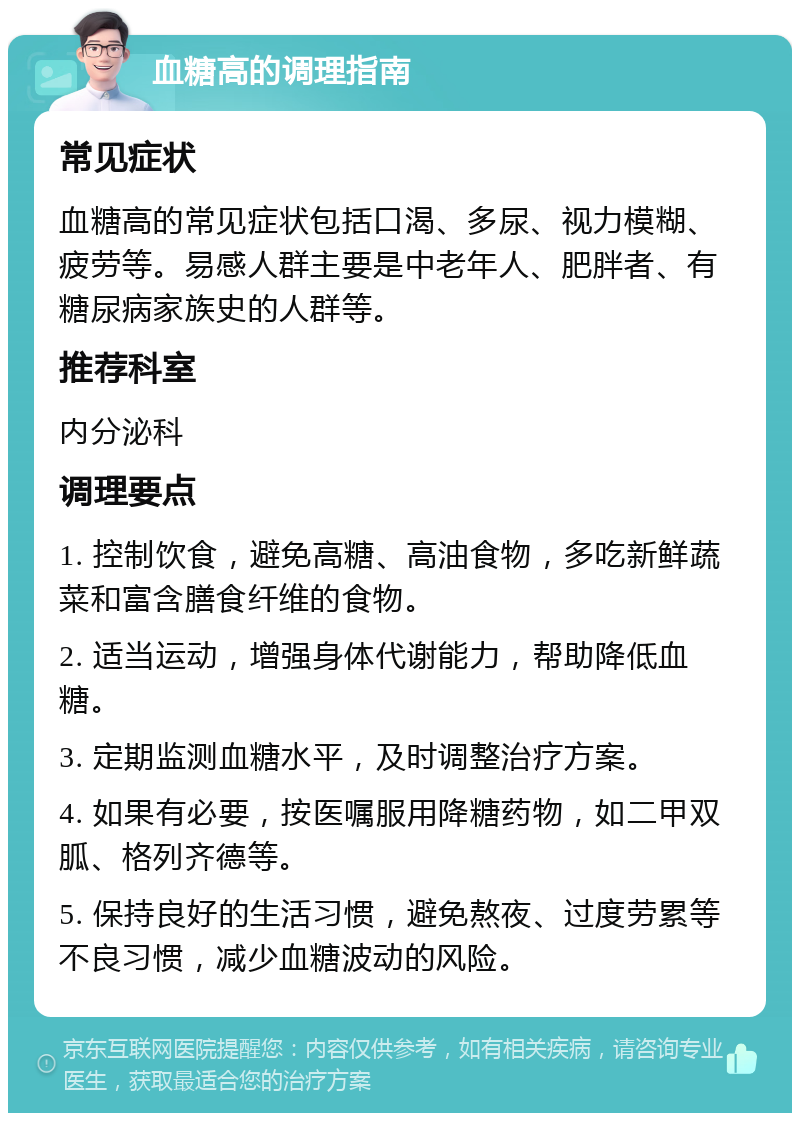 血糖高的调理指南 常见症状 血糖高的常见症状包括口渴、多尿、视力模糊、疲劳等。易感人群主要是中老年人、肥胖者、有糖尿病家族史的人群等。 推荐科室 内分泌科 调理要点 1. 控制饮食，避免高糖、高油食物，多吃新鲜蔬菜和富含膳食纤维的食物。 2. 适当运动，增强身体代谢能力，帮助降低血糖。 3. 定期监测血糖水平，及时调整治疗方案。 4. 如果有必要，按医嘱服用降糖药物，如二甲双胍、格列齐德等。 5. 保持良好的生活习惯，避免熬夜、过度劳累等不良习惯，减少血糖波动的风险。