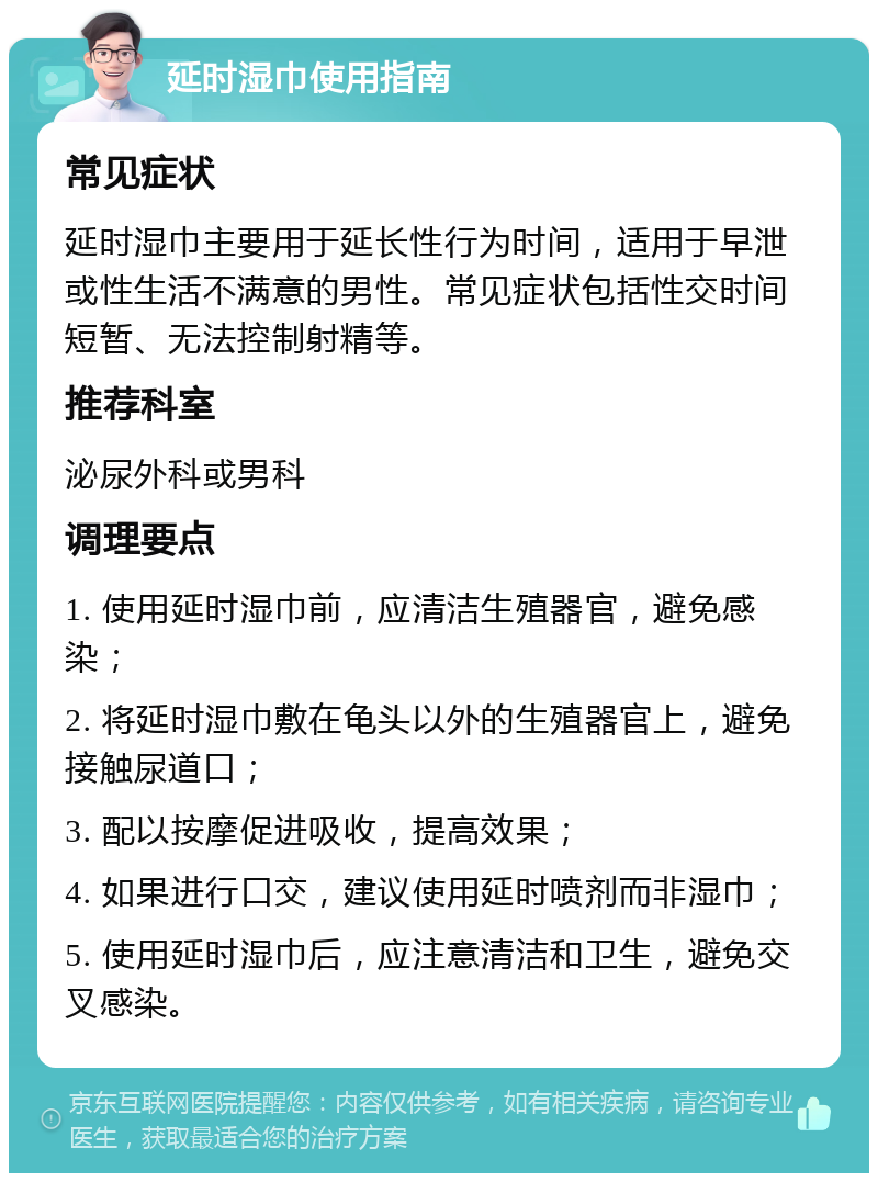 延时湿巾使用指南 常见症状 延时湿巾主要用于延长性行为时间，适用于早泄或性生活不满意的男性。常见症状包括性交时间短暂、无法控制射精等。 推荐科室 泌尿外科或男科 调理要点 1. 使用延时湿巾前，应清洁生殖器官，避免感染； 2. 将延时湿巾敷在龟头以外的生殖器官上，避免接触尿道口； 3. 配以按摩促进吸收，提高效果； 4. 如果进行口交，建议使用延时喷剂而非湿巾； 5. 使用延时湿巾后，应注意清洁和卫生，避免交叉感染。