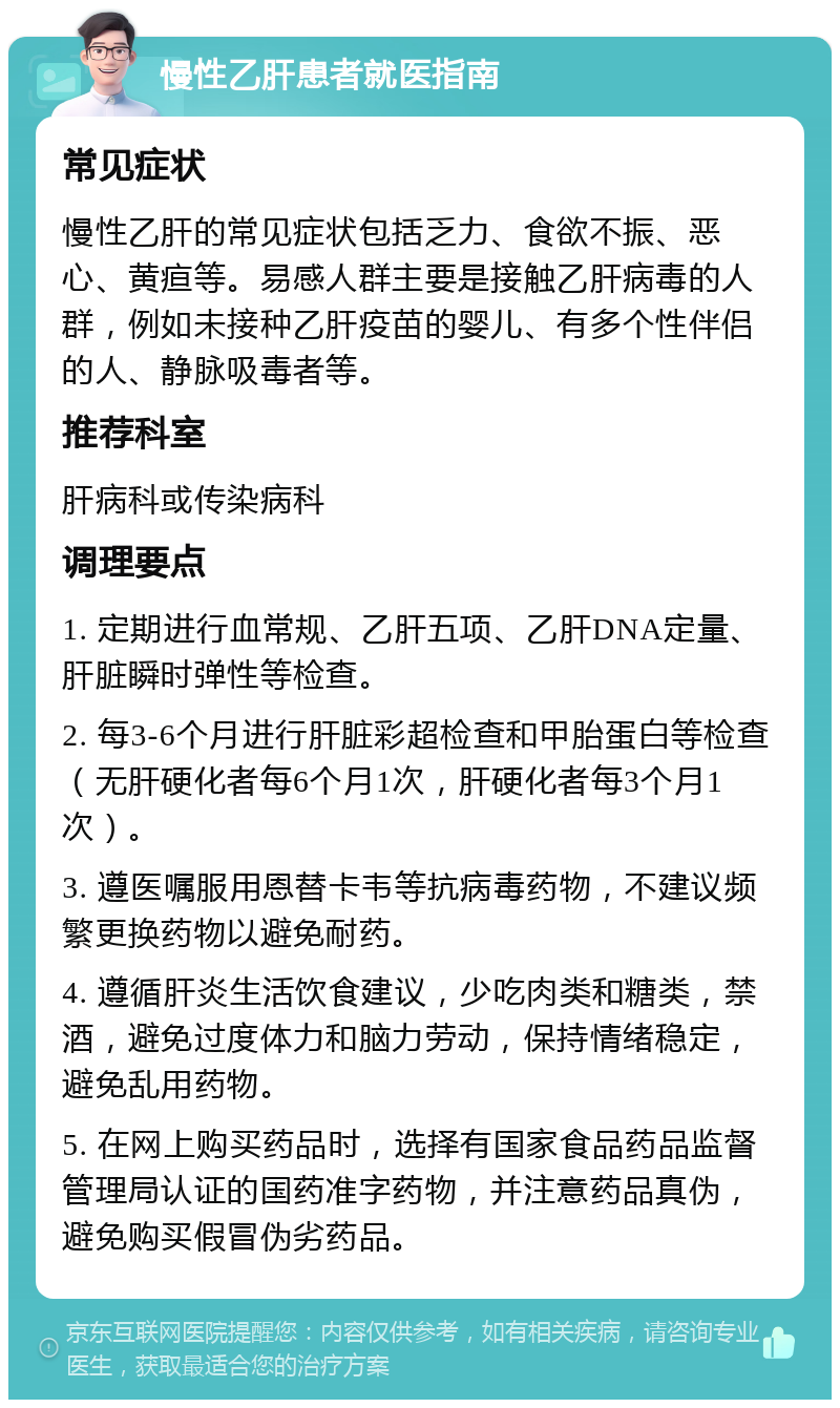 慢性乙肝患者就医指南 常见症状 慢性乙肝的常见症状包括乏力、食欲不振、恶心、黄疸等。易感人群主要是接触乙肝病毒的人群，例如未接种乙肝疫苗的婴儿、有多个性伴侣的人、静脉吸毒者等。 推荐科室 肝病科或传染病科 调理要点 1. 定期进行血常规、乙肝五项、乙肝DNA定量、肝脏瞬时弹性等检查。 2. 每3-6个月进行肝脏彩超检查和甲胎蛋白等检查（无肝硬化者每6个月1次，肝硬化者每3个月1次）。 3. 遵医嘱服用恩替卡韦等抗病毒药物，不建议频繁更换药物以避免耐药。 4. 遵循肝炎生活饮食建议，少吃肉类和糖类，禁酒，避免过度体力和脑力劳动，保持情绪稳定，避免乱用药物。 5. 在网上购买药品时，选择有国家食品药品监督管理局认证的国药准字药物，并注意药品真伪，避免购买假冒伪劣药品。