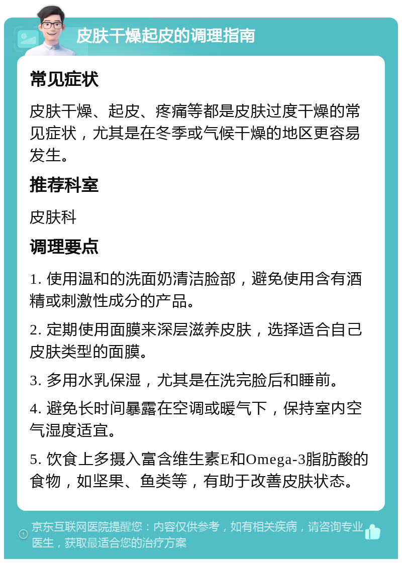 皮肤干燥起皮的调理指南 常见症状 皮肤干燥、起皮、疼痛等都是皮肤过度干燥的常见症状，尤其是在冬季或气候干燥的地区更容易发生。 推荐科室 皮肤科 调理要点 1. 使用温和的洗面奶清洁脸部，避免使用含有酒精或刺激性成分的产品。 2. 定期使用面膜来深层滋养皮肤，选择适合自己皮肤类型的面膜。 3. 多用水乳保湿，尤其是在洗完脸后和睡前。 4. 避免长时间暴露在空调或暖气下，保持室内空气湿度适宜。 5. 饮食上多摄入富含维生素E和Omega-3脂肪酸的食物，如坚果、鱼类等，有助于改善皮肤状态。