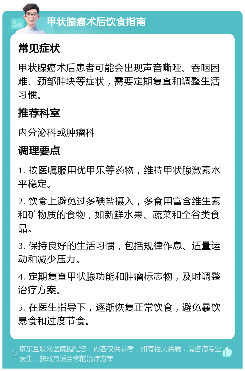 甲状腺癌术后饮食指南 常见症状 甲状腺癌术后患者可能会出现声音嘶哑、吞咽困难、颈部肿块等症状，需要定期复查和调整生活习惯。 推荐科室 内分泌科或肿瘤科 调理要点 1. 按医嘱服用优甲乐等药物，维持甲状腺激素水平稳定。 2. 饮食上避免过多碘盐摄入，多食用富含维生素和矿物质的食物，如新鲜水果、蔬菜和全谷类食品。 3. 保持良好的生活习惯，包括规律作息、适量运动和减少压力。 4. 定期复查甲状腺功能和肿瘤标志物，及时调整治疗方案。 5. 在医生指导下，逐渐恢复正常饮食，避免暴饮暴食和过度节食。