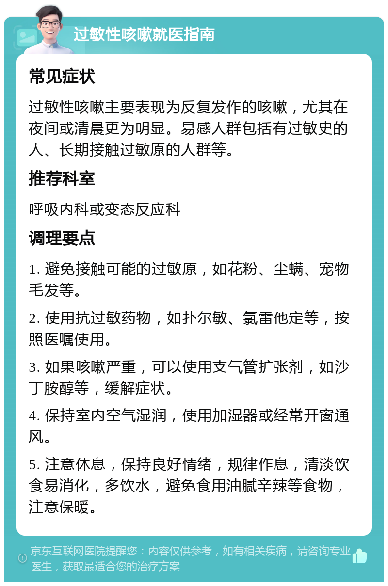 过敏性咳嗽就医指南 常见症状 过敏性咳嗽主要表现为反复发作的咳嗽，尤其在夜间或清晨更为明显。易感人群包括有过敏史的人、长期接触过敏原的人群等。 推荐科室 呼吸内科或变态反应科 调理要点 1. 避免接触可能的过敏原，如花粉、尘螨、宠物毛发等。 2. 使用抗过敏药物，如扑尔敏、氯雷他定等，按照医嘱使用。 3. 如果咳嗽严重，可以使用支气管扩张剂，如沙丁胺醇等，缓解症状。 4. 保持室内空气湿润，使用加湿器或经常开窗通风。 5. 注意休息，保持良好情绪，规律作息，清淡饮食易消化，多饮水，避免食用油腻辛辣等食物，注意保暖。