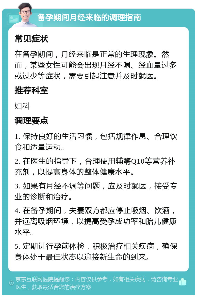 备孕期间月经来临的调理指南 常见症状 在备孕期间，月经来临是正常的生理现象。然而，某些女性可能会出现月经不调、经血量过多或过少等症状，需要引起注意并及时就医。 推荐科室 妇科 调理要点 1. 保持良好的生活习惯，包括规律作息、合理饮食和适量运动。 2. 在医生的指导下，合理使用辅酶Q10等营养补充剂，以提高身体的整体健康水平。 3. 如果有月经不调等问题，应及时就医，接受专业的诊断和治疗。 4. 在备孕期间，夫妻双方都应停止吸烟、饮酒，并远离吸烟环境，以提高受孕成功率和胎儿健康水平。 5. 定期进行孕前体检，积极治疗相关疾病，确保身体处于最佳状态以迎接新生命的到来。