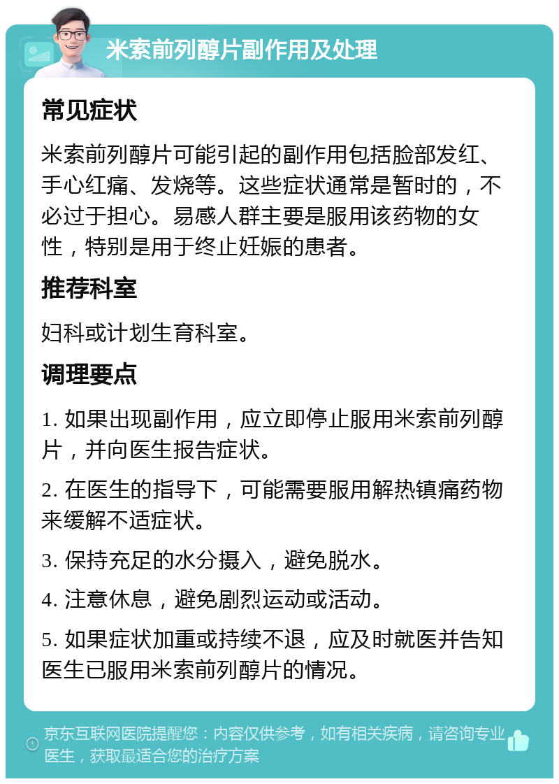 米索前列醇片副作用及处理 常见症状 米索前列醇片可能引起的副作用包括脸部发红、手心红痛、发烧等。这些症状通常是暂时的，不必过于担心。易感人群主要是服用该药物的女性，特别是用于终止妊娠的患者。 推荐科室 妇科或计划生育科室。 调理要点 1. 如果出现副作用，应立即停止服用米索前列醇片，并向医生报告症状。 2. 在医生的指导下，可能需要服用解热镇痛药物来缓解不适症状。 3. 保持充足的水分摄入，避免脱水。 4. 注意休息，避免剧烈运动或活动。 5. 如果症状加重或持续不退，应及时就医并告知医生已服用米索前列醇片的情况。