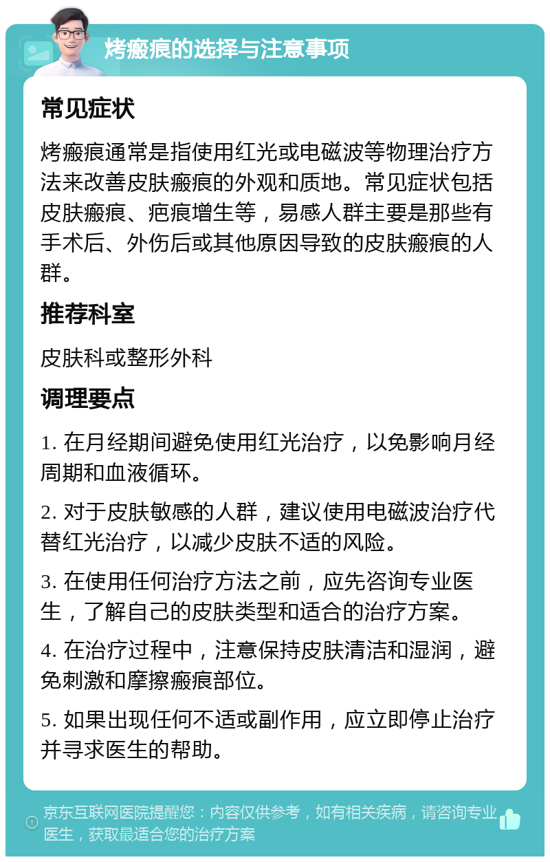 烤瘢痕的选择与注意事项 常见症状 烤瘢痕通常是指使用红光或电磁波等物理治疗方法来改善皮肤瘢痕的外观和质地。常见症状包括皮肤瘢痕、疤痕增生等，易感人群主要是那些有手术后、外伤后或其他原因导致的皮肤瘢痕的人群。 推荐科室 皮肤科或整形外科 调理要点 1. 在月经期间避免使用红光治疗，以免影响月经周期和血液循环。 2. 对于皮肤敏感的人群，建议使用电磁波治疗代替红光治疗，以减少皮肤不适的风险。 3. 在使用任何治疗方法之前，应先咨询专业医生，了解自己的皮肤类型和适合的治疗方案。 4. 在治疗过程中，注意保持皮肤清洁和湿润，避免刺激和摩擦瘢痕部位。 5. 如果出现任何不适或副作用，应立即停止治疗并寻求医生的帮助。