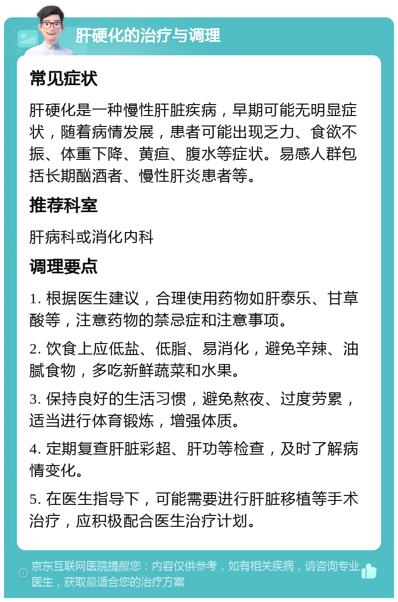 肝硬化的治疗与调理 常见症状 肝硬化是一种慢性肝脏疾病，早期可能无明显症状，随着病情发展，患者可能出现乏力、食欲不振、体重下降、黄疸、腹水等症状。易感人群包括长期酗酒者、慢性肝炎患者等。 推荐科室 肝病科或消化内科 调理要点 1. 根据医生建议，合理使用药物如肝泰乐、甘草酸等，注意药物的禁忌症和注意事项。 2. 饮食上应低盐、低脂、易消化，避免辛辣、油腻食物，多吃新鲜蔬菜和水果。 3. 保持良好的生活习惯，避免熬夜、过度劳累，适当进行体育锻炼，增强体质。 4. 定期复查肝脏彩超、肝功等检查，及时了解病情变化。 5. 在医生指导下，可能需要进行肝脏移植等手术治疗，应积极配合医生治疗计划。