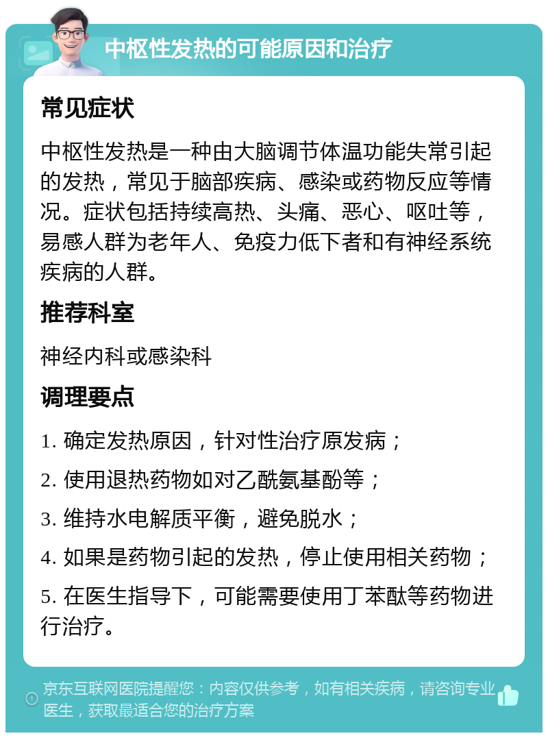 中枢性发热的可能原因和治疗 常见症状 中枢性发热是一种由大脑调节体温功能失常引起的发热，常见于脑部疾病、感染或药物反应等情况。症状包括持续高热、头痛、恶心、呕吐等，易感人群为老年人、免疫力低下者和有神经系统疾病的人群。 推荐科室 神经内科或感染科 调理要点 1. 确定发热原因，针对性治疗原发病； 2. 使用退热药物如对乙酰氨基酚等； 3. 维持水电解质平衡，避免脱水； 4. 如果是药物引起的发热，停止使用相关药物； 5. 在医生指导下，可能需要使用丁苯酞等药物进行治疗。