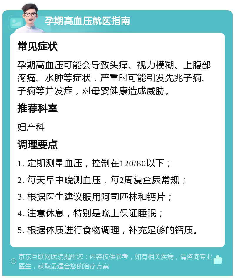 孕期高血压就医指南 常见症状 孕期高血压可能会导致头痛、视力模糊、上腹部疼痛、水肿等症状，严重时可能引发先兆子痫、子痫等并发症，对母婴健康造成威胁。 推荐科室 妇产科 调理要点 1. 定期测量血压，控制在120/80以下； 2. 每天早中晚测血压，每2周复查尿常规； 3. 根据医生建议服用阿司匹林和钙片； 4. 注意休息，特别是晚上保证睡眠； 5. 根据体质进行食物调理，补充足够的钙质。